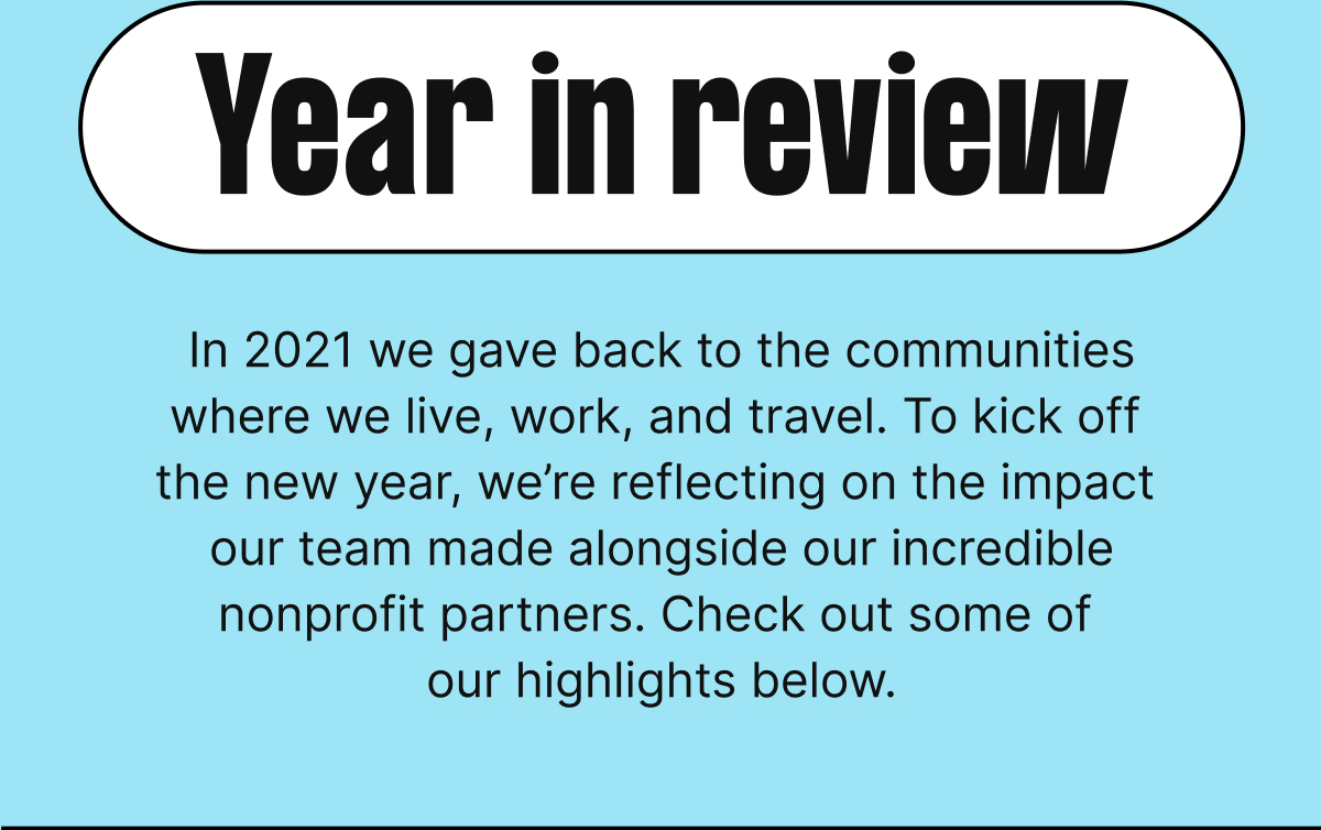 Year in review. In 2021 we gave back to the communities where we live, work, and travel. To kick off the new year, we’re reflecting on the impact our team made alongside our incredible nonprofit partners. Check out some of our highlights below.