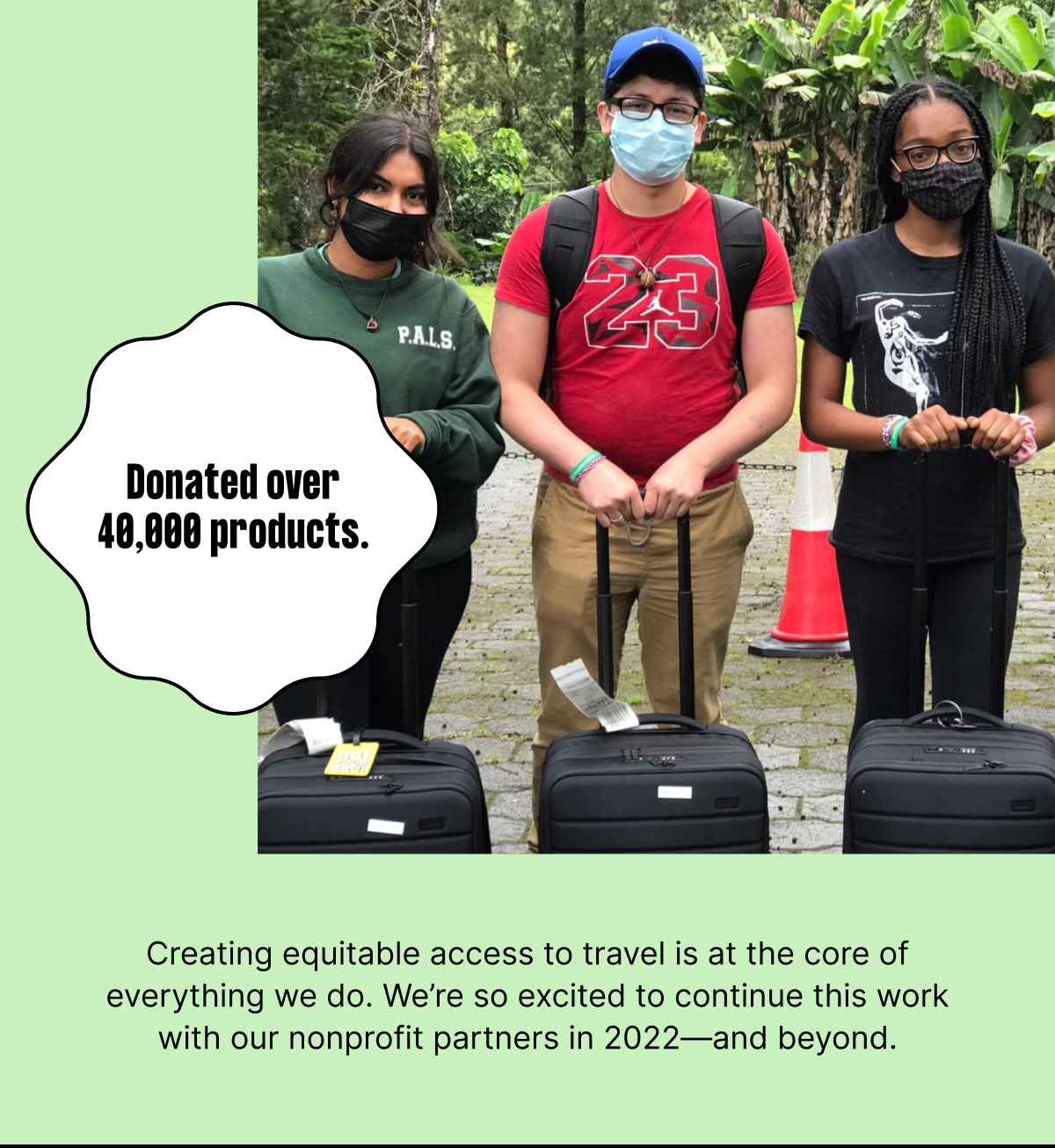 

Donated over 40,000 products to youth in foster care, refugees, crisis relief efforts, and more. Creating equitable access to travel is at the core of everything we do. We’re so excited to continue this work with our nonprofit partners in 2022—and beyond.


