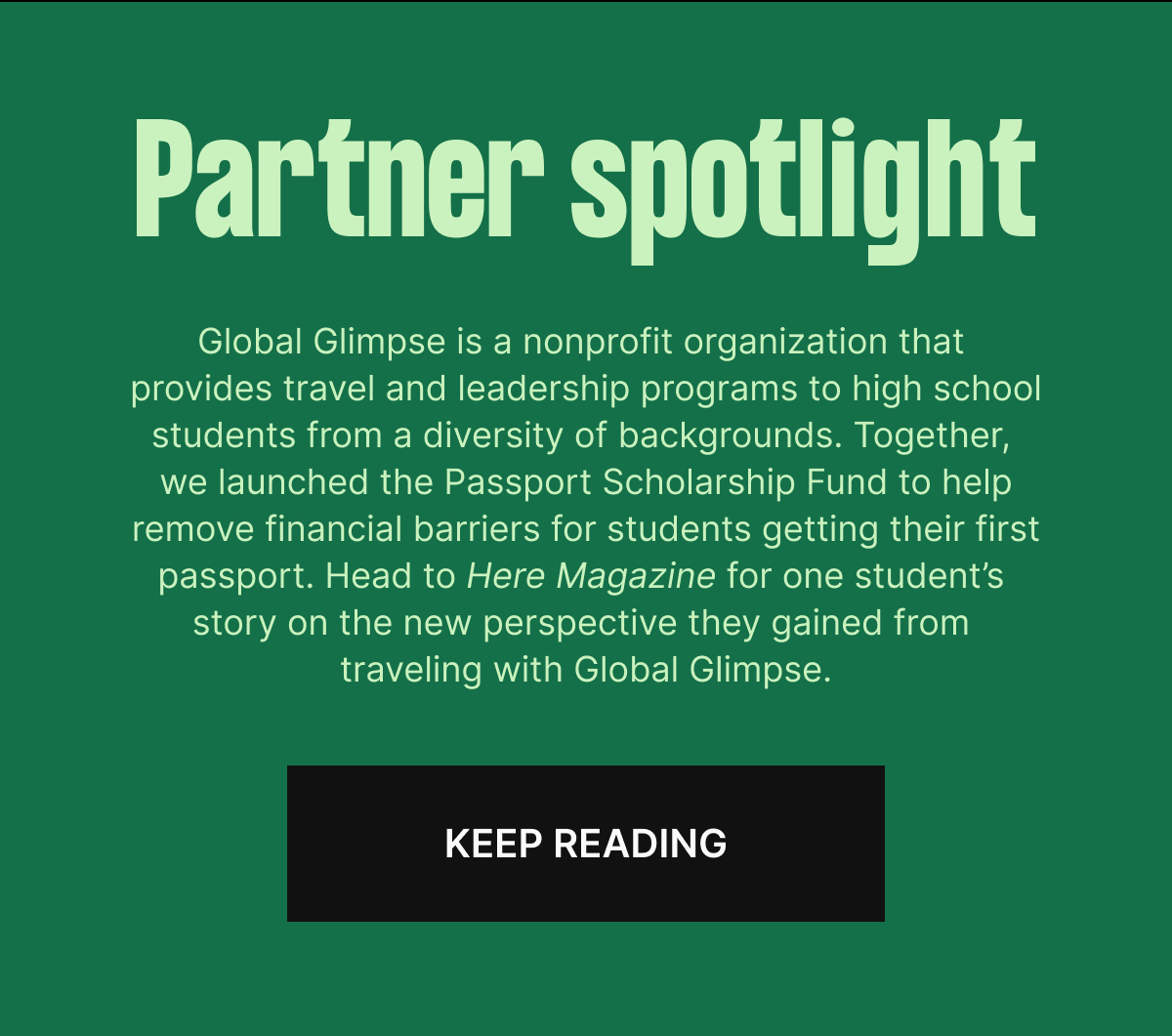 Partner spotlight. Global Glimpse is a nonprofit organization that provides travel and leadership programs to high school students from a diversity of backgrounds. Together, we launched the Passport Scholarship Fund to help remove financial barriers for students getting their first passport. Head to Here Magazine for one student’s story on the new perspective they gained from traveling with Global Glimpse. Keep reading

